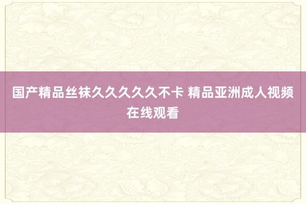 国产精品丝袜久久久久久不卡 精品亚洲成人视频在线观看