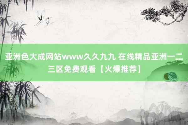 亚洲色大成网站www久久九九 在线精品亚洲一二三区免费观看【火爆推荐】