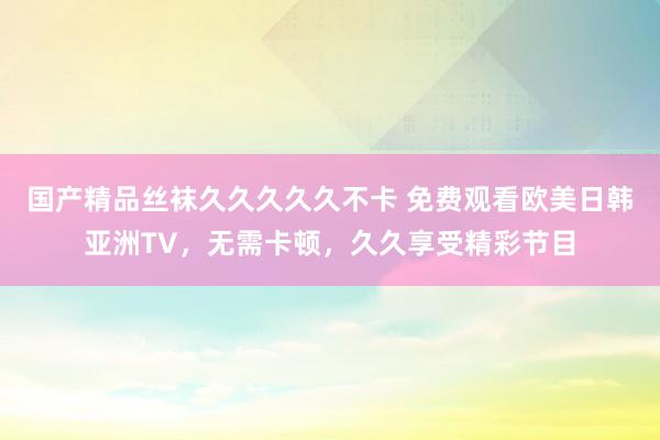 国产精品丝袜久久久久久不卡 免费观看欧美日韩亚洲TV，无需卡顿，久久享受精彩节目