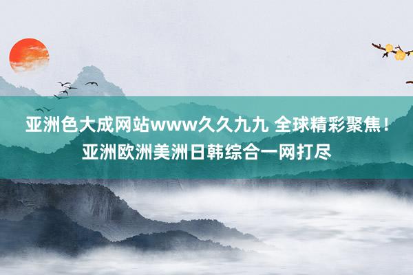 亚洲色大成网站www久久九九 全球精彩聚焦！亚洲欧洲美洲日韩综合一网打尽