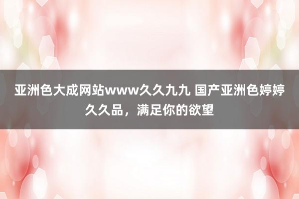 亚洲色大成网站www久久九九 国产亚洲色婷婷久久品，满足你的欲望