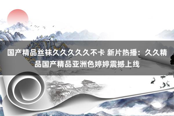 国产精品丝袜久久久久久不卡 新片热播：久久精品国产精品亚洲色婷婷震撼上线