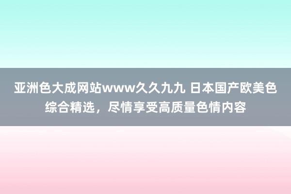 亚洲色大成网站www久久九九 日本国产欧美色综合精选，尽情享受高质量色情内容