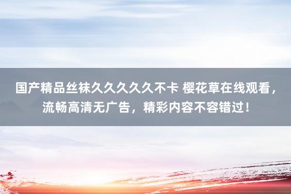 国产精品丝袜久久久久久不卡 樱花草在线观看，流畅高清无广告，精彩内容不容错过！