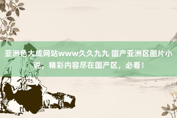 亚洲色大成网站www久久九九 国产亚洲区图片小说，精彩内容尽在国产区，必看！