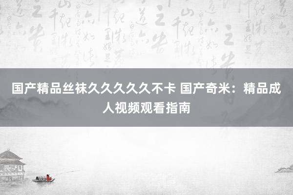国产精品丝袜久久久久久不卡 国产奇米：精品成人视频观看指南
