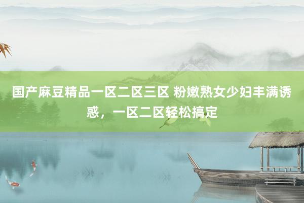 国产麻豆精品一区二区三区 粉嫩熟女少妇丰满诱惑，一区二区轻松搞定