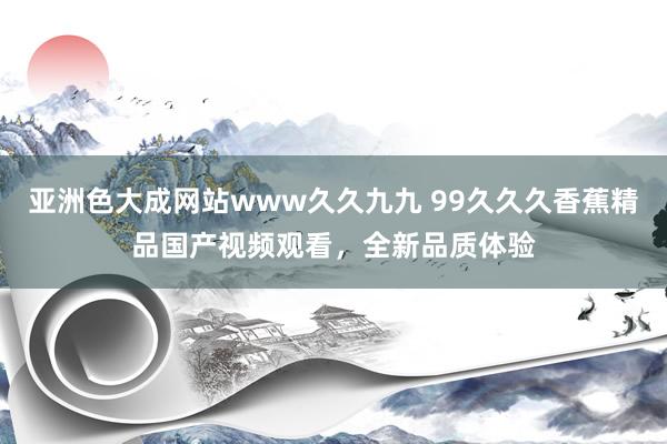 亚洲色大成网站www久久九九 99久久久香蕉精品国产视频观看，全新品质体验