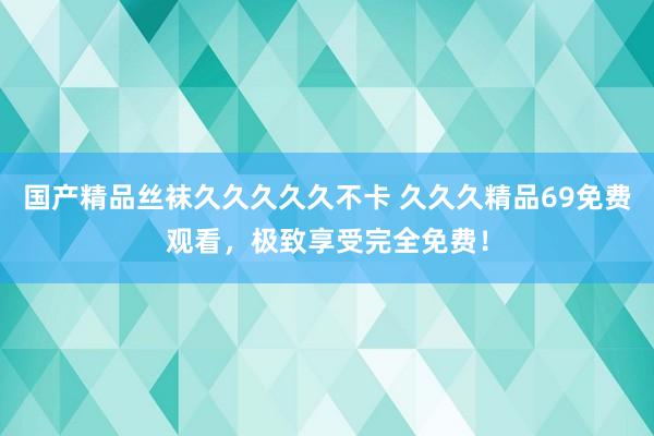 国产精品丝袜久久久久久不卡 久久久精品69免费观看，极致享受完全免费！