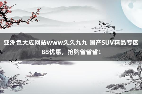 亚洲色大成网站www久久九九 国产SUV精品专区88优惠，抢购省省省！