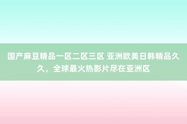 国产麻豆精品一区二区三区 亚洲欧美日韩精品久久，全球最火热影片尽在亚洲区