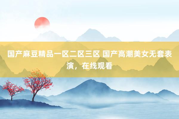 国产麻豆精品一区二区三区 国产高潮美女无套表演，在线观看