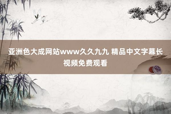 亚洲色大成网站www久久九九 精品中文字幕长视频免费观看