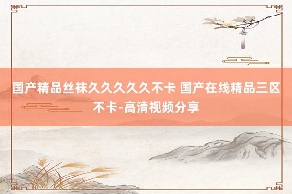 国产精品丝袜久久久久久不卡 国产在线精品三区不卡-高清视频分享