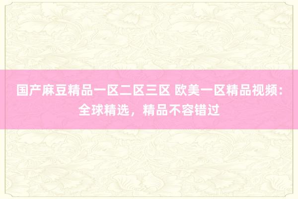 国产麻豆精品一区二区三区 欧美一区精品视频：全球精选，精品不容错过