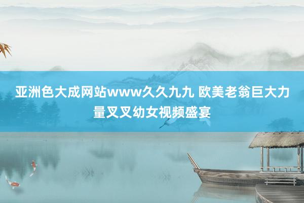 亚洲色大成网站www久久九九 欧美老翁巨大力量叉叉幼女视频盛宴