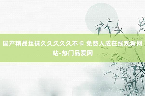 国产精品丝袜久久久久久不卡 免费人成在线观看网站-热门品爱网