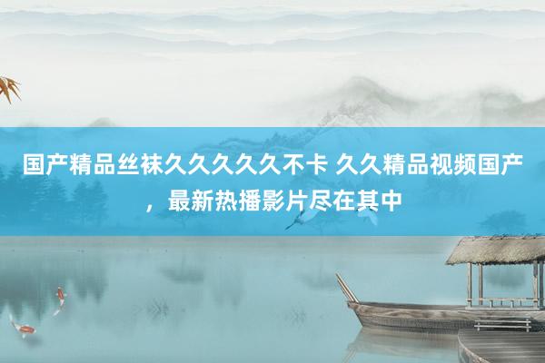 国产精品丝袜久久久久久不卡 久久精品视频国产，最新热播影片尽在其中