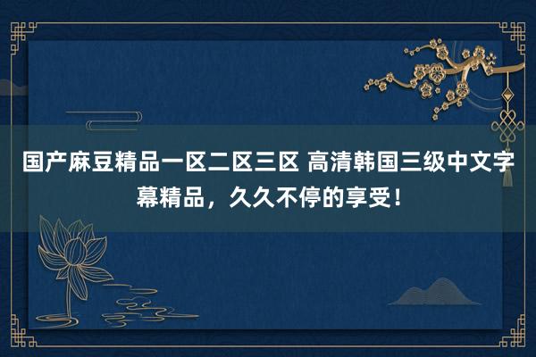 国产麻豆精品一区二区三区 高清韩国三级中文字幕精品，久久不停的享受！