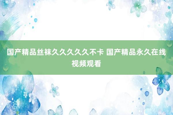 国产精品丝袜久久久久久不卡 国产精品永久在线视频观看