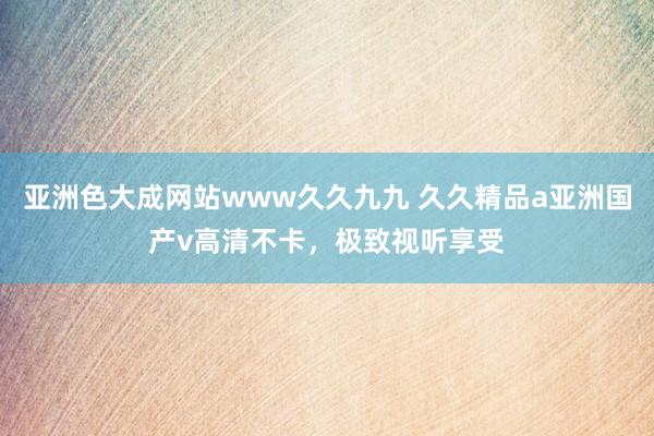 亚洲色大成网站www久久九九 久久精品a亚洲国产v高清不卡，极致视听享受