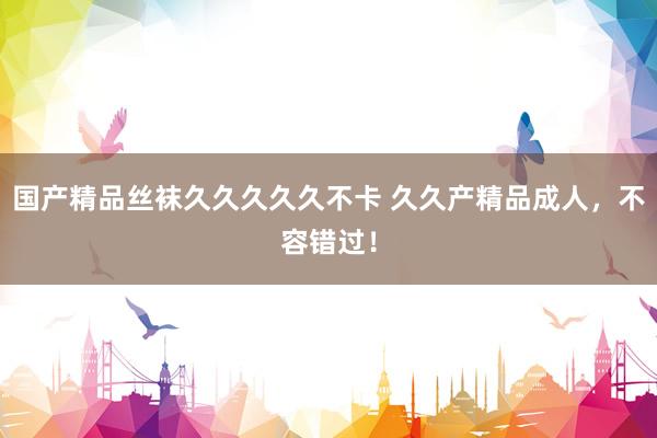国产精品丝袜久久久久久不卡 久久产精品成人，不容错过！