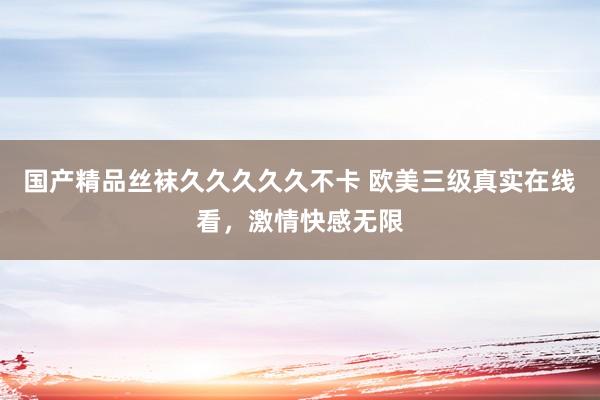 国产精品丝袜久久久久久不卡 欧美三级真实在线看，激情快感无限