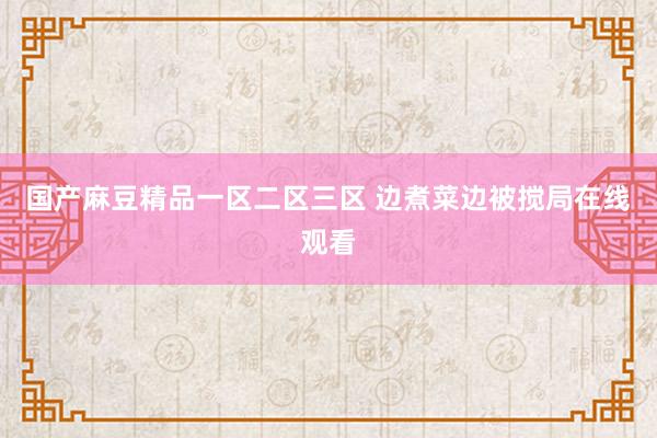 国产麻豆精品一区二区三区 边煮菜边被搅局在线观看