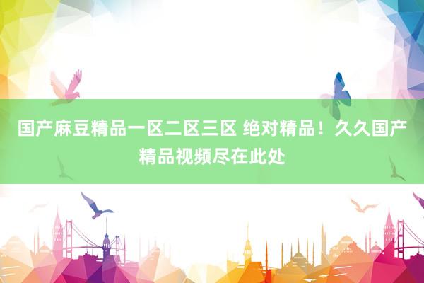 国产麻豆精品一区二区三区 绝对精品！久久国产精品视频尽在此处