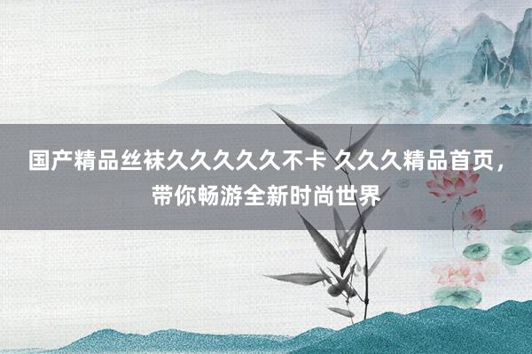 国产精品丝袜久久久久久不卡 久久久精品首页，带你畅游全新时尚世界