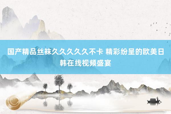 国产精品丝袜久久久久久不卡 精彩纷呈的欧美日韩在线视频盛宴