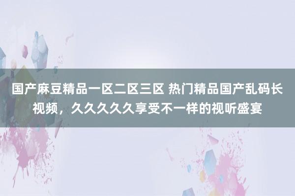 国产麻豆精品一区二区三区 热门精品国产乱码长视频，久久久久久享受不一样的视听盛宴