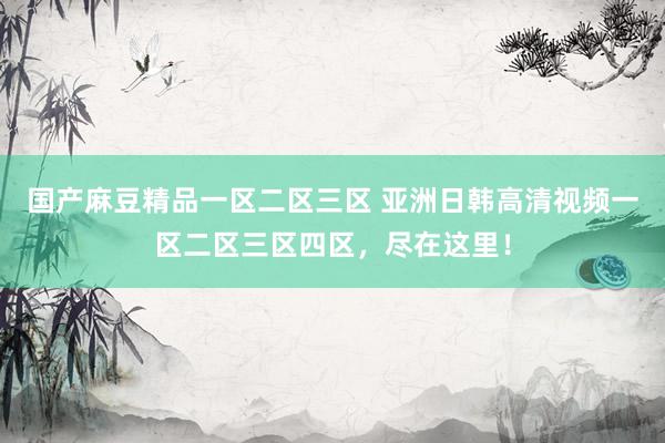 国产麻豆精品一区二区三区 亚洲日韩高清视频一区二区三区四区，尽在这里！