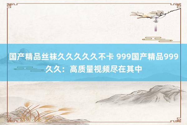 国产精品丝袜久久久久久不卡 999国产精品999久久：高质量视频尽在其中