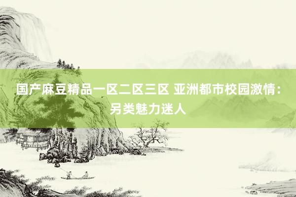 国产麻豆精品一区二区三区 亚洲都市校园激情：另类魅力迷人