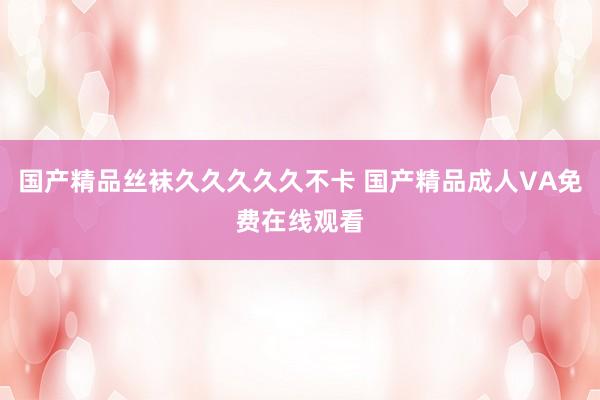 国产精品丝袜久久久久久不卡 国产精品成人VA免费在线观看