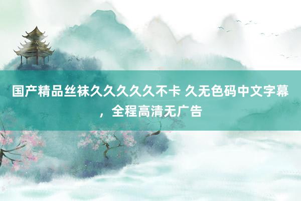 国产精品丝袜久久久久久不卡 久无色码中文字幕，全程高清无广告