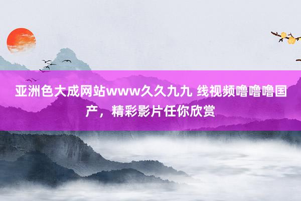 亚洲色大成网站www久久九九 线视频噜噜噜国产，精彩影片任你欣赏