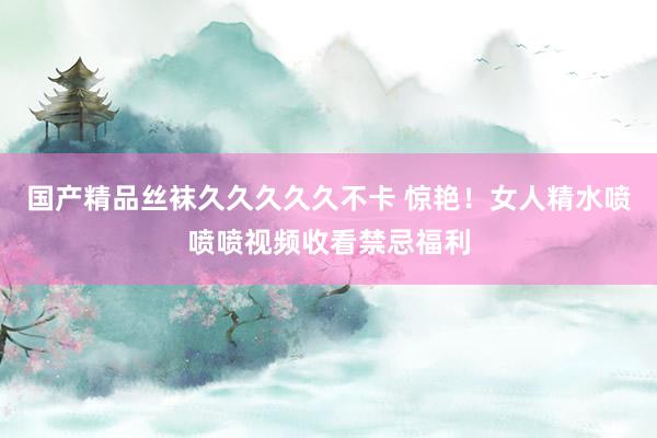 国产精品丝袜久久久久久不卡 惊艳！女人精水喷喷喷视频收看禁忌福利