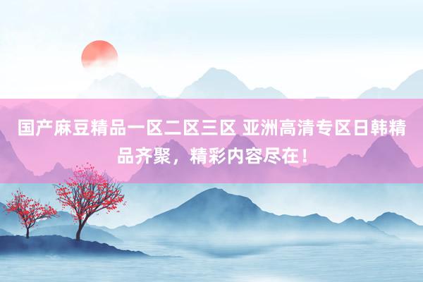 国产麻豆精品一区二区三区 亚洲高清专区日韩精品齐聚，精彩内容尽在！