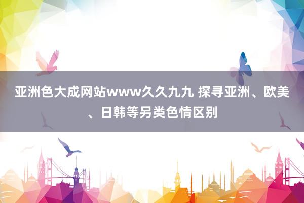 亚洲色大成网站www久久九九 探寻亚洲、欧美、日韩等另类色情区别