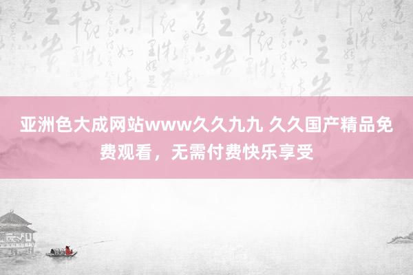 亚洲色大成网站www久久九九 久久国产精品免费观看，无需付费快乐享受
