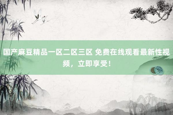 国产麻豆精品一区二区三区 免费在线观看最新性视频，立即享受！
