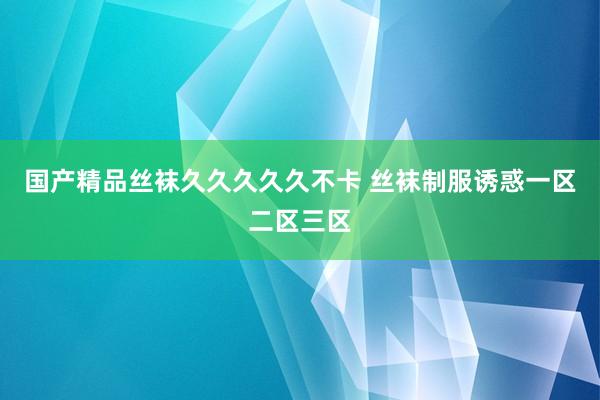 国产精品丝袜久久久久久不卡 丝袜制服诱惑一区二区三区