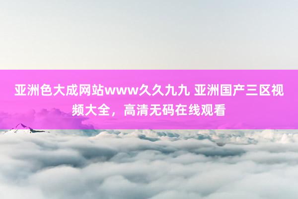 亚洲色大成网站www久久九九 亚洲国产三区视频大全，高清无码在线观看
