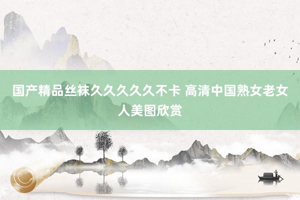 国产精品丝袜久久久久久不卡 高清中国熟女老女人美图欣赏