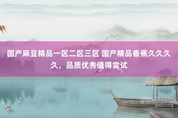 国产麻豆精品一区二区三区 国产精品香蕉久久久久，品质优秀值得尝试