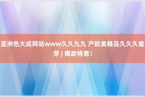 亚洲色大成网站www久久九九 产欧美精品久久久蜜芽 | 爆款特惠！
