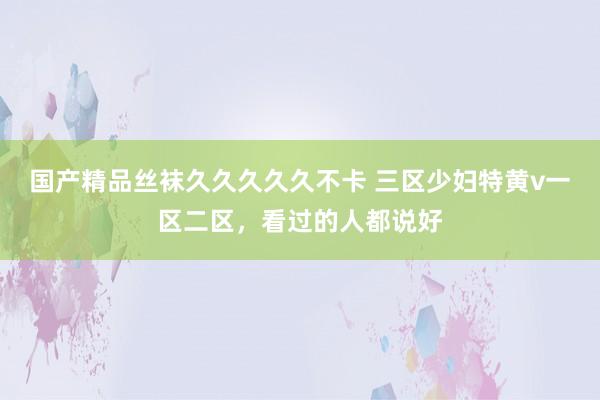 国产精品丝袜久久久久久不卡 三区少妇特黄v一区二区，看过的人都说好