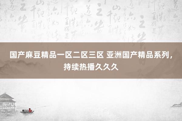 国产麻豆精品一区二区三区 亚洲国产精品系列，持续热播久久久